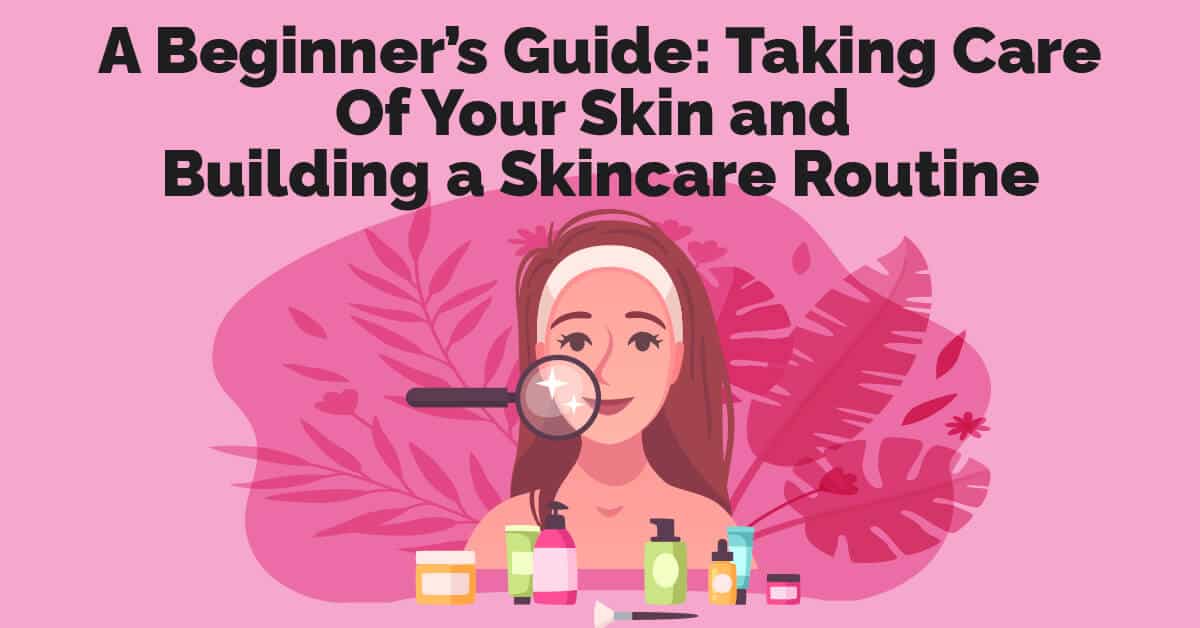A Beginner’s Guide: Taking Care Of Your Skin and Building a Skincare Routine